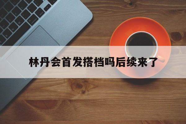 林丹会首发搭档吗后续来了(林丹还打球吗现在)